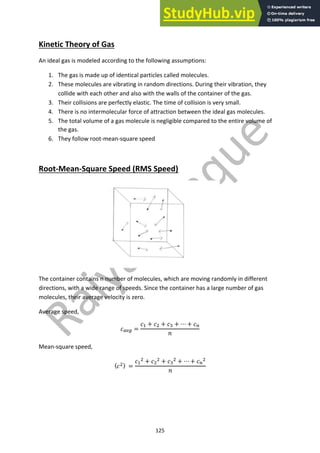 125
Kinetic Theory of Gas
An ideal gas is modeled according to the following assumptions:
1. The gas is made up of identical particles called molecules.
2. These molecules are vibrating in random directions. During their vibration, they
collide with each other and also with the walls of the container of the gas.
3. Their collisions are perfectly elastic. The time of collision is very small.
4. There is no intermolecular force of attraction between the ideal gas molecules.
5. The total volume of a gas molecule is negligible compared to the entire volume of
the gas.
6. They follow root-mean-square speed
Root-Mean-Square Speed (RMS Speed)
The container contains n number of molecules, which are moving randomly in different
directions, with a wide range of speeds. Since the container has a large number of gas
molecules, their average velocity is zero.
Average speed,
!!"# =
!$ + !% + !& + ⋯ + !'
%
Mean-square speed,
〈!%〉 =
!$
% + !%
% + !&
% + ⋯ + !'
%
%
 