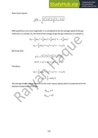 126
Root-mean-square,
!〈#!〉 = '
#"
! + #!
! + ##
! + ⋯ + #$
!
*
RMS speed has a non-zero magnitude. It is considered to be the average speed of the gas
molecules in a sample. So, the total kinetic energy of gas the gas molecules in a sample is,
+% =
1
2
.#"
! +
1
2
.#!
! +
1
2
.##
! + ⋯ +
1
2
.#$
!
+% =
1
2
.(#"
! + #!
! + ##
! + ⋯ + #$
!)
We know that,
〈#!〉 =
#"
! + #!
! + ##
! + ⋯ + #$
!
*
*〈#!〉 = #"
! + #!
! + ##
! + ⋯ + #$
!
Therefore,
+% =
1
2
.(#"
! + #!
! + ##
! + ⋯ + #$
!)
+% =
1
2
∙ .*〈#!〉
The average kinetic energy depends on the mean square speed, which is proportional to the
absolute temperature of the gas.
+%!"#
∝ 3
+%!"#
= 43
 