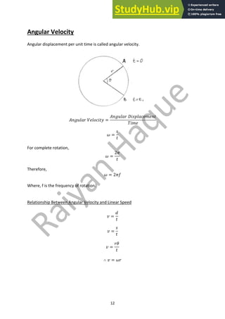 12
Angular Velocity
Angular displacement per unit time is called angular velocity.
𝐴𝑛𝑔𝑢𝑙𝑎𝑟 𝑉𝑒𝑙𝑜𝑐𝑖𝑡𝑦 =
𝐴𝑛𝑔𝑢𝑙𝑎𝑟 𝐷𝑖𝑠𝑝𝑙𝑎𝑐𝑒𝑚𝑒𝑛𝑡
𝑇𝑖𝑚𝑒
𝜔 =
𝑠
𝑡
For complete rotation,
𝜔 =
2𝜋
𝑡
Therefore,
𝜔 = 2𝜋𝑓
Where, f is the frequency of rotation.
Relationship Between Angular Velocity and Linear Speed
𝑣 =
𝑑
𝑡
𝑣 =
𝑠
𝑡
𝑣 =
𝑟𝜃
𝑡
∴ 𝑣 = 𝜔𝑟
 