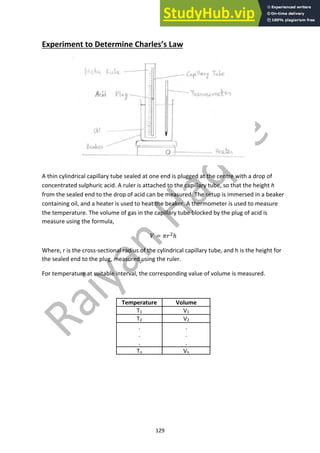 129
Experiment to Determine Charles’s Law
A thin cylindrical capillary tube sealed at one end is plugged at the centre with a drop of
concentrated sulphuric acid. A ruler is attached to the capillary tube, so that the height h
from the sealed end to the drop of acid can be measured. The setup is immersed in a beaker
containing oil, and a heater is used to heat the beaker. A thermometer is used to measure
the temperature. The volume of gas in the capillary tube blocked by the plug of acid is
measure using the formula,
! = #$!ℎ
Where, r is the cross-sectional radius of the cylindrical capillary tube, and h is the height for
the sealed end to the plug, measured using the ruler.
For temperature at suitable interval, the corresponding value of volume is measured.
Temperature Volume
T1 V1
T2 V2
.
.
.
.
.
.
Tn Vn
 