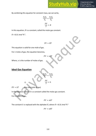 132
By combining this equation for constant mass, we can write,
!!"!
#!
=
!"""
#"
!"
#
= %
In this equation, % is a constant, called the molar gas constant.
% = 8.31 Jmol-1
K-1
.
!" = %#
This equation is valid for one mole of gas.
For n moles of gas, the equation becomes,
!" = &%#
Where, & is the number of moles of gas.
Ideal Gas Equation
!!"!
#!
=
!"""
#"
!"
#
= '
!" = '# (For one mole of gas)
In the equation above, ' is a constant called the molar gas constant.
For & moles of gas,
!" = &'#
The constant ' is replaced with the alphabet %, where % = 8.31 Jmol-1K-1
!" = &%#
 