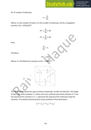133
For ! number of molecules,
" =
!
!!
Where, " is the number of moles, ! is the number of molecules, and !! is Avogadro’s
constant. (!! = 6.023x1023
)
$% =
!
!!
× '(
$% =
'
!!
× !(
Here,
'
!!
= )
Therefore,
$% = )!(
Where, ) is the Boltzmann constant, and ) = 1.38x10-23
.
The figure above represents a gas container containing n number of molecules. The length
of each side of the container is *. Hence, the cross-sectional area of the container is *" and
the volume of the container is *#. + represents the velocity of the molecules inside the
container. The velocity of each particle can be resolved in three dimensions.
+$
" = +$!
" + +$"
" + +$#
"
 
