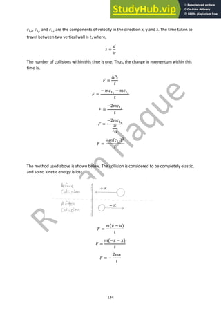 134
!!!
, !!"
and !!#
are the components of velocity in the direction x, y and z. The time taken to
travel between two vertical wall is ", where,
" =
$
%
The number of collisions within this time is one. Thus, the change in momentum within this
time is,
& =
∆("
"
& =
− +!!!
− +!!!
"
& =
−2+!!!
"
& =
−2+!!!
#$
%$!
& =
−+(!!!
)#
/
The method used above is shown below. The collision is considered to be completely elastic,
and so no kinetic energy is lost.
& =
+(% − 0)
"
& =
+(−1 − 1)
"
& = −
2+1
"
 