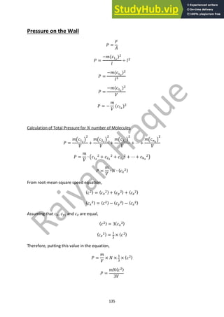135
Pressure on the Wall
! =
#
$
! =
−&((!!
)"
*
÷ *"
! =
−&((!!
)"
*#
! =
−&((!!
)"
,
! = −
&
,
((!!
)"
Calculation of Total Pressure for - number of Molecules
! =
&.(!!
/
"
,
+
&.("!
/
"
,
+
&.(#!
/
"
,
+ ⋯ +
&.($!
/
"
,
! =
&
,
∙ .(!!
" + ("!
" + (#!
" + ⋯ + ($!
"/
! =
&
,
∙ - ∙ 〈(%
"〉
From root-mean-square speed equation,
〈("〉 = 〈(%
"〉 + 〈(&
"〉 + 〈('
"〉
〈(%
"〉 = 〈("〉 − 〈(&
"〉 − 〈('
"〉
Assuming that (%, (&, and (' are equal,
〈("〉 = 3〈(%
"〉
〈(%
"〉 = !
#
× 〈("〉
Therefore, putting this value in the equation,
! =
&
,
× - ×
!
#
× 〈("〉
! =
&-〈("〉
3,
 