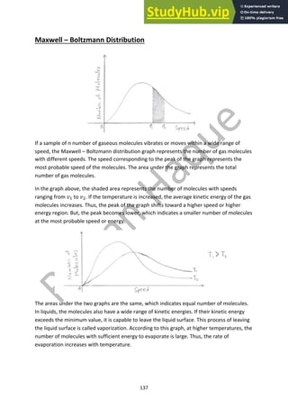137
Maxwell – Boltzmann Distribution
If a sample of n number of gaseous molecules vibrates or moves within a wide range of
speed, the Maxwell – Boltzmann distribution graph represents the number of gas molecules
with different speeds. The speed corresponding to the peak of the graph represents the
most probable speed of the molecules. The area under the graph represents the total
number of gas molecules.
In the graph above, the shaded area represents the number of molecules with speeds
ranging from !! to !". If the temperature is increased, the average kinetic energy of the gas
molecules increases. Thus, the peak of the graph shifts toward a higher speed or higher
energy region. But, the peak becomes lower, which indicates a smaller number of molecules
at the most probable speed or energy.
The areas under the two graphs are the same, which indicates equal number of molecules.
In liquids, the molecules also have a wide range of kinetic energies. If their kinetic energy
exceeds the minimum value, it is capable to leave the liquid surface. This process of leaving
the liquid surface is called vaporization. According to this graph, at higher temperatures, the
number of molecules with sufficient energy to evaporate is large. Thus, the rate of
evaporation increases with temperature.
 