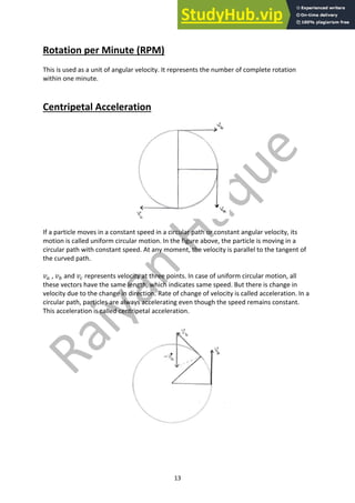 13
Rotation per Minute (RPM)
This is used as a unit of angular velocity. It represents the number of complete rotation
within one minute.
Centripetal Acceleration
If a particle moves in a constant speed in a circular path or constant angular velocity, its
motion is called uniform circular motion. In the figure above, the particle is moving in a
circular path with constant speed. At any moment, the velocity is parallel to the tangent of
the curved path.
𝑣, , 𝑣- and 𝑣. represents velocity at three points. In case of uniform circular motion, all
these vectors have the same length, which indicates same speed. But there is change in
velocity due to the change in direction. Rate of change of velocity is called acceleration. In a
circular path, particles are always accelerating even though the speed remains constant.
This acceleration is called centripetal acceleration.
 