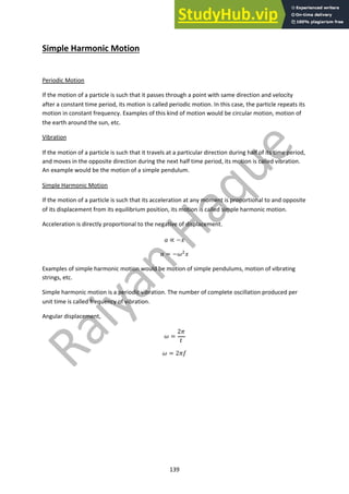 139
Simple Harmonic Motion
Periodic Motion
If the motion of a particle is such that it passes through a point with same direction and velocity
after a constant time period, its motion is called periodic motion. In this case, the particle repeats its
motion in constant frequency. Examples of this kind of motion would be circular motion, motion of
the earth around the sun, etc.
Vibration
If the motion of a particle is such that it travels at a particular direction during half of its time period,
and moves in the opposite direction during the next half time period, its motion is called vibration.
An example would be the motion of a simple pendulum.
Simple Harmonic Motion
If the motion of a particle is such that its acceleration at any moment is proportional to and opposite
of its displacement from its equilibrium position, its motion is called simple harmonic motion.
Acceleration is directly proportional to the negative of displacement.
! ∝ −$
! = −&!
$
Examples of simple harmonic motion would be motion of simple pendulums, motion of vibrating
strings, etc.
Simple harmonic motion is a periodic vibration. The number of complete oscillation produced per
unit time is called frequency of vibration.
Angular displacement,
& =
2(
)
& = 2(*
 