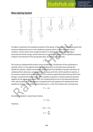 140
Mass-Spring System
The figure A represents the equilibrium position of the spring. In figure B, it is pulled downwards and
maximum displacement occurs from equilibrium position, which is called amplitude. At this
condition, it stores elastic strain energy and when it is released, this elastic strain energy is
converted into kinetic energy, and the load starts to oscillate with respect to its equilibrium position.
In figure B, the extension of the spring takes place. According to Hooke’s law,
! = −$%
This causes an unbalanced force which causes acceleration. The direction of this acceleration is
upwards, which is in the opposite direction of displacement. As the load moves towards the
equilibrium position, velocity increases, but displacement from equilibrium position decreases. As
unbalanced force decreases, acceleration also decreases with time. At the equilibrium position, it
has maximum speed, but acceleration is zero. The maximum speed takes place because total strain
energy is converted into kinetic energy. After equilibrium position is reached, extension becomes
negative (as the spring compresses). Thus, the unbalanced force acts on the downward direction.
That’s why acceleration at any moment is proportional to and opposite of its displacement from
equilibrium position. If the displacement (extension) is %, then from Hooke’s law, we know that,
! = −$%
According to Newton’s second law of motion,
! = &'
Therefore,
&' = −$%
' = −
$%
&
 