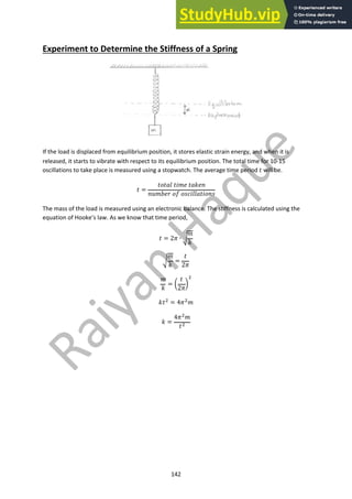 142
Experiment to Determine the Stiffness of a Spring
If the load is displaced from equilibrium position, it stores elastic strain energy, and when it is
released, it starts to vibrate with respect to its equilibrium position. The total time for 10-15
oscillations to take place is measured using a stopwatch. The average time period ! will be.
! =
!#!$% !'() !$*)+
+,(-). #/ #01'%%$!'#+0
The mass of the load is measured using an electronic balance. The stiffness is calculated using the
equation of Hooke’s law. As we know that time period,
! = 23 ∙ 5
(
*
5
(
*
=
!
23
(
*
= 6
!
23
7
!
*!! = 43!(
* =
43!
(
!!
 