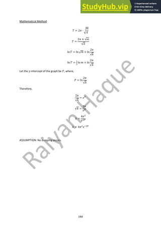 144
Mathematical Method
! = 2$ ∙ &
'
(
! =
2$ × √'
√(
ln ! = ln √' + ln
2$
√(
ln ! =
!
"
ln ' + ln
2$
√(
Let the .-intercept of the graph be /, where,
/ = ln
2$
√(
Therefore,
2$
√(
= 0#
√( =
2$
0#
( =
4$"
0"#
( = 4$"0$"#
ASSUMPTION: No damping occurs.
 