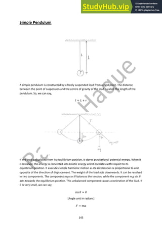 145
Simple Pendulum
A simple pendulum is constructed by a freely suspended load from a rigid point. The distance
between the point of suspension and the centre of gravity of the load is called the length of the
pendulum. So, we can say,
! = # + %
If the load is displaced from its equilibrium position, it stores gravitational potential energy. When it
is released, this energy is converted into kinetic energy and it oscillates with respect to its
equilibrium position. It executes simple harmonic motion as its acceleration is proportional to and
opposite of the direction of displacement. The weight of the load acts downwards. It can be resolved
in two components. The component &' cos + balances the tension, while the component &' sin +
acts towards the equilibrium position. This unbalanced component causes acceleration of the load. If
+ is very small, we can say,
sin + ≈ +
[Angle unit in radians]
/ = &0
 