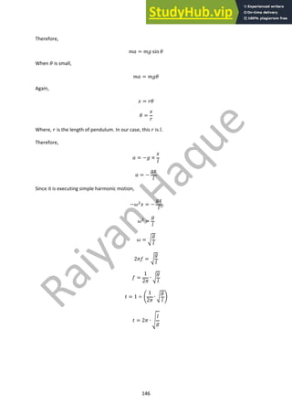146
Therefore,
!" = !$ sin (
When ( is small,
!" = !$(
Again,
) = *(
( =
)
*
Where, * is the length of pendulum. In our case, this * is +.
Therefore,
" = −$ ×
)
+
" = −
$)
+
Since it is executing simple harmonic motion,
−.!
) = −
$)
+
.!
=
$
+
. = /
$
+
212 = /
$
+
2 =
1
21
∙ /
$
+
5 = 1 ÷ 7
1
21
∙ /
$
+
8
5 = 21 ∙ 9
+
$
 