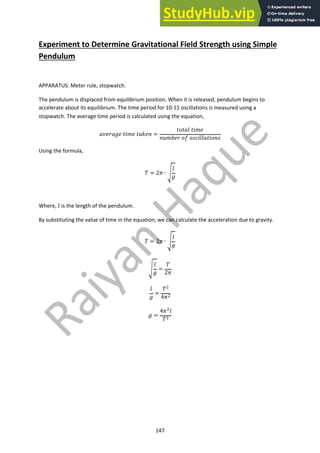 147
Experiment to Determine Gravitational Field Strength using Simple
Pendulum
APPARATUS: Meter rule, stopwatch.
The pendulum is displaced from equilibrium position. When it is released, pendulum begins to
accelerate about its equilibrium. The time period for 10-15 oscillations is measured using a
stopwatch. The average time period is calculated using the equation,
!"#$!%# '()# '!*#+ =
'-'!. '()#
+/)0#$ -1 -23(..!'(-+2
Using the formula,
4 = 26 ∙ 8
.
%
Where, . is the length of the pendulum.
By substituting the value of time in the equation, we can calculate the acceleration due to gravity.
4 = 26 ∙ 8
.
%
8
.
%
=
4
26
.
%
=
4!
46!
% =
46!.
4!
 