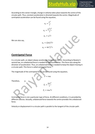 14
According to this vector triangle, change in velocity takes place towards the centre of the
circular path. Thus, constant acceleration is directed towards the centre. Magnitude of
centripetal acceleration can be found using the equation,
𝑎. =
𝑣#
𝑟
𝑎. =
𝜔#
𝑟#
𝑟
𝑎. = 𝜔#
𝑟
We can also say,
𝑎. = (2𝜋𝑓)#
𝑟
𝑎. = 4𝜋#
𝑓#
𝑟
Centripetal Force
In a circular path, an object always accelerates towards its centre. According to Newton’s
second law, an unbalanced force is needed for the acceleration. This force acts along the
direction of acceleration. Thus, an unbalanced force is needed to keep the object moving in
a circular path. This force is called centripetal force.
The magnitude of the centripetal force can be found using the equation,
𝐹 = 𝑚𝑎
Therefore,
𝐹. =
𝑚𝑣#
𝑟
𝐹. = 𝑚𝜔#
𝑟
Centripetal force is not a particular type of force. At different conditions, it is provided by
different sources. Actually, unbalanced force towards the centre provides the unbalanced
force.
Velocity or displacement in a circular path is parallel to the tangent of the circular path.
 