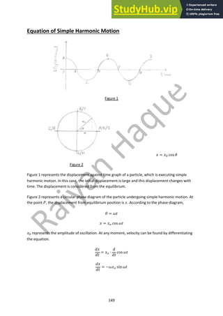 149
Equation of Simple Harmonic Motion
Figure 1
! = !! cos &
Figure 2
Figure 1 represents the displacement against time graph of a particle, which is executing simple
harmonic motion. In this case, the initial displacement is large and this displacement changes with
time. The displacement is considered from the equilibrium.
Figure 2 represents a circular phase diagram of the particle undergoing simple harmonic motion. At
the point ', the displacement from equilibrium position is !. According to the phase diagram,
& = ()
! = !" cos ()
!! represents the amplitude of oscillation. At any moment, velocity can be found by differentiating
the equation.
+!
+)
= !" ∙
+
+)
cos ()
+!
+)
= −(!" sin ()
 