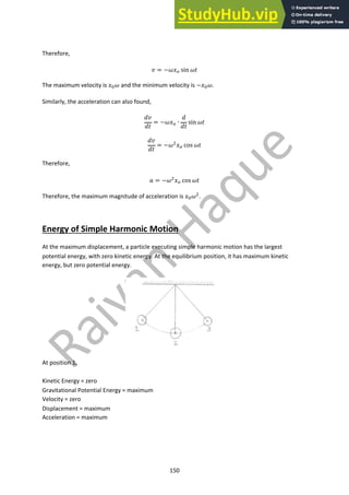 150
Therefore,
! = −$%! sin $)
The maximum velocity is %"$ and the minimum velocity is −%"$.
Similarly, the acceleration can also found,
*!
*)
= −$%! ∙
*
*)
sin $)
*!
*)
= −$#%! cos $)
Therefore,
. = −$#%! cos $)
Therefore, the maximum magnitude of acceleration is %"$#.
Energy of Simple Harmonic Motion
At the maximum displacement, a particle executing simple harmonic motion has the largest
potential energy, with zero kinetic energy. At the equilibrium position, it has maximum kinetic
energy, but zero potential energy.
At position 1,
Kinetic Energy = zero
Gravitational Potential Energy = maximum
Velocity = zero
Displacement = maximum
Acceleration = maximum
 