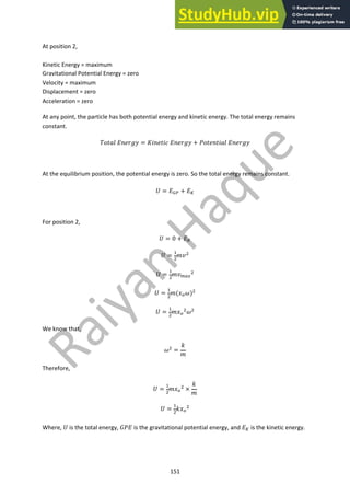151
At position 2,
Kinetic Energy = maximum
Gravitational Potential Energy = zero
Velocity = maximum
Displacement = zero
Acceleration = zero
At any point, the particle has both potential energy and kinetic energy. The total energy remains
constant.
!"#$% '()*+, = ./()#/0 '()*+, + 2"#)(#/$% '()*+,
At the equilibrium position, the potential energy is zero. So the total energy remains constant.
3 = '!" + '#
For position 2,
3 = 0 + '#
3 =
$
%
56%
3 =
$
%
56&'(
%
3 =
$
%
5(8)9)%
3 =
$
%
58)
%9%
We know that,
9% =
;
5
Therefore,
3 =
$
%
58)
% ×
;
5
3 =
$
%
;8)
%
Where, 3 is the total energy, =2' is the gravitational potential energy, and '# is the kinetic energy.
 