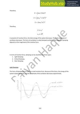 153
Therefore,
! =
!
"
#$#
"
(2'()"
! =
!
"
#$#
" × 4'"("
! = 2#$#
"
'"
("
Therefore,
! ∝ $#
"
$# ∝ √!
In presence of resistive force, the total energy of the system decreases. Thus, the amplitude of
oscillation decreases. This form of oscillation is called damped oscillation. The degree of damping
depends on the magnitude of the resistive force.
In terms of resistive force, damping can be classified into three types:
1. Light Damping
2. Critical Damping
3. Over Damping
Light Damping
This form of damping occurs due to a small resistive force. Because of this force, the energy of the
system slowly decreases, and the amplitude of the oscillation decreases exponentially.
 