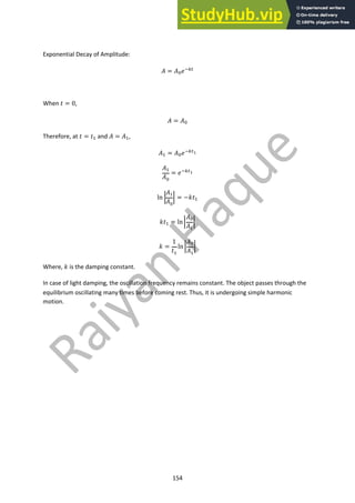 154
Exponential Decay of Amplitude:
! = !!#"#$
When $ = 0,
! = !!
Therefore, at $ = $% and ! = !%,
!% = !!#"#$!
!%
!!
= #"#$!
ln (
!%
!!
( = −*$%
*$% = ln(
!!
!%
(
* =
1
$%
ln(
!!
!%
(
Where, * is the damping constant.
In case of light damping, the oscillation frequency remains constant. The object passes through the
equilibrium oscillating many times before coming rest. Thus, it is undergoing simple harmonic
motion.
 