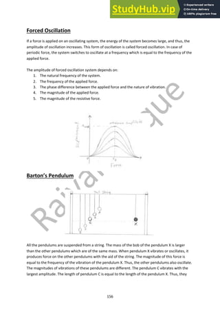 156
Forced Oscillation
If a force is applied on an oscillating system, the energy of the system becomes large, and thus, the
amplitude of oscillation increases. This form of oscillation is called forced oscillation. In case of
periodic force, the system switches to oscillate at a frequency which is equal to the frequency of the
applied force.
The amplitude of forced oscillation system depends on:
1. The natural frequency of the system.
2. The frequency of the applied force.
3. The phase difference between the applied force and the nature of vibration.
4. The magnitude of the applied force.
5. The magnitude of the resistive force.
Barton’s Pendulum
All the pendulums are suspended from a string. The mass of the bob of the pendulum X is larger
than the other pendulums which are of the same mass. When pendulum X vibrates or oscillates, it
produces force on the other pendulums with the aid of the string. The magnitude of this force is
equal to the frequency of the vibration of the pendulum X. Thus, the other pendulums also oscillate.
The magnitudes of vibrations of these pendulums are different. The pendulum C vibrates with the
largest amplitude. The length of pendulum C is equal to the length of the pendulum X. Thus, they
 
