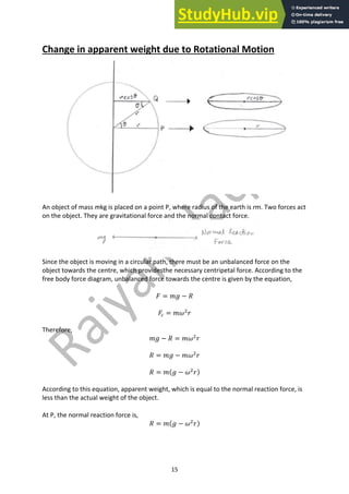15
Change in apparent weight due to Rotational Motion
An object of mass mkg is placed on a point P, where radius of the earth is rm. Two forces act
on the object. They are gravitational force and the normal contact force.
Since the object is moving in a circular path, there must be an unbalanced force on the
object towards the centre, which providesthe necessary centripetal force. According to the
free body force diagram, unbalanced force towards the centre is given by the equation,
𝐹 = 𝑚𝑔 − 𝑅
𝐹. = 𝑚𝜔#
𝑟
Therefore,
𝑚𝑔 − 𝑅 = 𝑚𝜔#
𝑟
𝑅 = 𝑚𝑔 − 𝑚𝜔#
𝑟
𝑅 = 𝑚(𝑔 − 𝜔#
𝑟)
According to this equation, apparent weight, which is equal to the normal reaction force, is
less than the actual weight of the object.
At P, the normal reaction force is,
𝑅 = 𝑚(𝑔 − 𝜔#
𝑟)
 