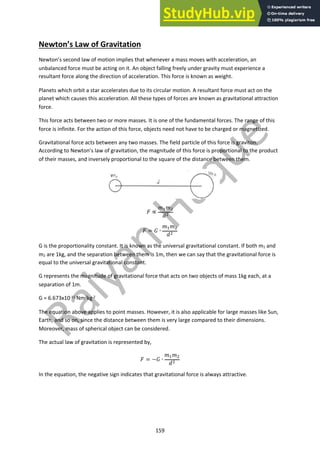 159
Newton’s Law of Gravitation
Newton’s second law of motion implies that whenever a mass moves with acceleration, an
unbalanced force must be acting on it. An object falling freely under gravity must experience a
resultant force along the direction of acceleration. This force is known as weight.
Planets which orbit a star accelerates due to its circular motion. A resultant force must act on the
planet which causes this acceleration. All these types of forces are known as gravitational attraction
force.
This force acts between two or more masses. It is one of the fundamental forces. The range of this
force is infinite. For the action of this force, objects need not have to be charged or magnetized.
Gravitational force acts between any two masses. The field particle of this force is graviton.
According to Newton’s law of gravitation, the magnitude of this force is proportional to the product
of their masses, and inversely proportional to the square of the distance between them.
! ∝
#!#"
$"
! = & ∙
#!#"
$"
G is the proportionality constant. It is known as the universal gravitational constant. If both m1 and
m2 are 1kg, and the separation between them is 1m, then we can say that the gravitational force is
equal to the universal gravitational constant.
G represents the magnitude of gravitational force that acts on two objects of mass 1kg each, at a
separation of 1m.
G = 6.673x10-11 Nm2kg-2
The equation above applies to point masses. However, it is also applicable for large masses like Sun,
Earth, and so on, since the distance between them is very large compared to their dimensions.
Moreover, mass of spherical object can be considered.
The actual law of gravitation is represented by,
! = −& ∙
#!#"
$"
In the equation, the negative sign indicates that gravitational force is always attractive.
 