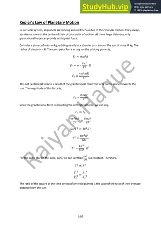 160
Kepler’s Law of Planetary Motion
In our solar system, all planets are moving around the Sun due to their circular motion. They always
accelerate towards the centre of their circular path of motion. At these large distances, only
gravitational force can provide centripetal force.
Consider a planet of mass m kg, orbiting nearly in a circular path around the sun of mass M kg. The
radius of the path is R. The centripetal force acting on the orbiting planet is,
!! = #$"
%
!! = # ∙
4("
)"
∙ %
!! =
4("
#%
)"
This net centripetal force is a result of the gravitational force that acts on the planet towards the
sun. The magnitude of this force is,
!# =
*#+
%"
Since the gravitational force is providing the centripetal force, we can say,
!! = !#
4("
#%
)"
=
*#+
%"
*+)"
= 4("
%$
)"
=
4("
%$
*+
)" =
4("
*+
∙ %$
For the same star (in this case, Sun), we can say that
%&!
#'
is a constant. Therefore,
)"
∝ %$
)(
"
)"
" =
%(
$
%"
$
The ratio of the square of the time period of any two planets is the cube of the ratio of their average
distance from the sun.
 