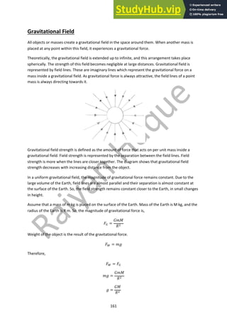 161
Gravitational Field
All objects or masses create a gravitational field in the space around them. When another mass is
placed at any point within this field, it experiences a gravitational force.
Theoretically, the gravitational field is extended up to infinite, and this arrangement takes place
spherically. The strength of this field becomes negligible at large distances. Gravitational field is
represented by field lines. These are imaginary lines which represent the gravitational force on a
mass inside a gravitational field. As gravitational force is always attractive, the field lines of a point
mass is always directing towards it.
Gravitational field strength is defined as the amount of force that acts on per unit mass inside a
gravitational field. Field strength is represented by the separation between the field lines. Field
strength is more when the lines are closer together. The diagram shows that gravitational field
strength decreases with increasing distance from the object.
In a uniform gravitational field, the magnitude of gravitational force remains constant. Due to the
large volume of the Earth, field lines are almost parallel and their separation is almost constant at
the surface of the Earth. So, the field strength remains constant closer to the Earth, in small changes
in height.
Assume that a mass of m kg is placed on the surface of the Earth. Mass of the Earth is M kg, and the
radius of the Earth is R m. So, the magnitude of gravitational force is,
!! =
#$%
&"
Weight of the object is the result of the gravitational force.
!# = $'
Therefore,
!# = !!
$' =
#$%
&"
' =
#%
&"
 