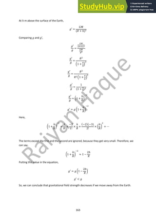 163
At ℎ m above the surface of the Earth,
"′ =
%&
(( + ℎ)!
Comparing " and "’,
"′
"
=
"#
(%&')!
"#
%!
"′
"
=
(!
,1 +
'
%
.
!
"′
"
=
(!
(! ,1 +
'
%
.
!
"′
"
=
1
(1 + "
#
)!
"′
"
= /1 +
ℎ
(
0
)!
"′ = " /1 +
ℎ
(
0
)!
Here,
/1 +
ℎ
(
0
)!
=
1
0!
+
−2
1!
×
ℎ
(
+
(−2)(−3)
2!
× /
ℎ
(
0
!
+ ⋯
The terms except the first and the second are ignored, because they get very small. Therefore, we
can say,
/1 +
ℎ
(
0
)!
≈ 1 −
2ℎ
(
Putting this value in the equation,
"′ = " /1 −
2ℎ
(
0
"′ < "
So, we can conclude that gravitational field strength decreases if we move away from the Earth.
 