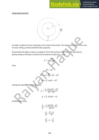164
Going Inside the Earth
Consider an object of mass m kg lying on the surface of the Earth. The radius of the Earth is R m, and
its mass is M kg. g is the acceleration due to gravity.
Assume that the object is taken to a depth d m from the surface of the Earth. The force due to
gravity acting on the body is only due to the sphere of radius (" − $)m.
&! =
()′
(" − $)"
Here,
)!
= +,
)!
= + ×
4/
3
× (" − $)#
)! =
$
#
∙ /+(" − $)#
Putting this value of M’ in the equation,
&! =
( × !
"
∙/+(" − $)#
(" − $)"
&!
=
$
#
∙ /(+(" − $)
Comparing g’ and g,
&′
&
=
!
"
∙ /(+(" − $)
!
"
∙&'()
&′
&
=
" − $
"
&′
&
= 1 −
$
"
 