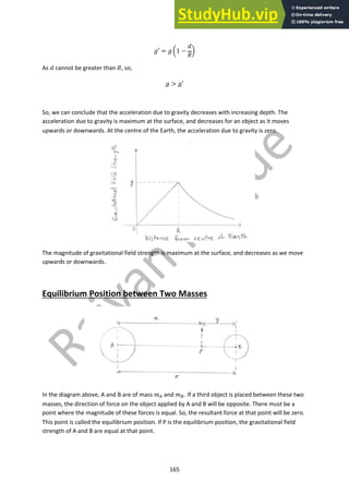 165
!′ = ! $1 −
'
(
)
As ' cannot be greater than (, so,
! > !′
So, we can conclude that the acceleration due to gravity decreases with increasing depth. The
acceleration due to gravity is maximum at the surface, and decreases for an object as it moves
upwards or downwards. At the centre of the Earth, the acceleration due to gravity is zero.
The magnitude of gravitational field strength is maximum at the surface, and decreases as we move
upwards or downwards.
Equilibrium Position between Two Masses
In the diagram above, A and B are of mass +! and +". If a third object is placed between these two
masses, the direction of force on the object applied by A and B will be opposite. There must be a
point where the magnitude of these forces is equal. So, the resultant force at that point will be zero.
This point is called the equilibrium position. If P is the equilibrium position, the gravitational field
strength of A and B are equal at that point.
 