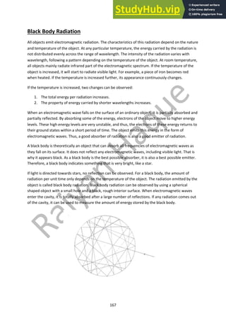 167
Black Body Radiation
All objects emit electromagnetic radiation. The characteristics of this radiation depend on the nature
and temperature of the object. At any particular temperature, the energy carried by the radiation is
not distributed evenly across the range of wavelength. The intensity of the radiation varies with
wavelength, following a pattern depending on the temperature of the object. At room temperature,
all objects mainly radiate infrared part of the electromagnetic spectrum. If the temperature of the
object is increased, it will start to radiate visible light. For example, a piece of iron becomes red
when heated. If the temperature is increased further, its appearance continuously changes.
If the temperature is increased, two changes can be observed:
1. The total energy per radiation increases.
2. The property of energy carried by shorter wavelengths increases.
When an electromagnetic wave falls on the surface of an ordinary object, it is partially absorbed and
partially reflected. By absorbing some of the energy, electrons of the object move to higher energy
levels. These high energy levels are very unstable, and thus, the electrons of these energy returns to
their ground states within a short period of time. The object emits this energy in the form of
electromagnetic waves. Thus, a good absorber of radiation is also a good emitter of radiation.
A black body is theoretically an object that can absorb all frequencies of electromagnetic waves as
they fall on its surface. It does not reflect any electromagnetic waves, including visible light. That is
why it appears black. As a black body is the best possible absorber, it is also a best possible emitter.
Therefore, a black body indicates something that is very bright, like a star.
If light is directed towards stars, no reflection can be observed. For a black body, the amount of
radiation per unit time only depends on the temperature of the object. The radiation emitted by the
object is called black body radiation. Black body radiation can be observed by using a spherical
shaped object with a small hole and a black, rough interior surface. When electromagnetic waves
enter the cavity, it is totally absorbed after a large number of reflections. If any radiation comes out
of the cavity, it can be used to measure the amount of energy stored by the black body.
 