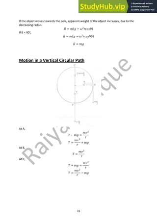 16
If the object moves towards the pole, apparent weight of the object increases, due to the
decreasing radius.
𝑅 = 𝑚(𝑔 − 𝜔#
𝑟𝑐𝑜𝑠𝜃)
If θ = 90o
,
𝑅 = 𝑚(𝑔 − 𝜔#
𝑟𝑐𝑜𝑠90)
𝑅 = 𝑚𝑔
Motion in a Vertical Circular Path
At A,
𝑇 − 𝑚𝑔 =
𝑚𝑣#
𝑟
𝑇 =
𝑚𝑣#
𝑟
+ 𝑚𝑔
At B,
𝑇 =
𝑚𝑣#
𝑟
At C,
𝑇 + 𝑚𝑔 =
𝑚𝑣#
𝑟
𝑇 =
𝑚𝑣#
𝑟
− 𝑚𝑔
 