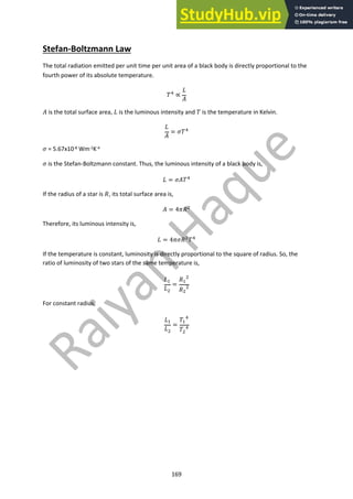169
Stefan-Boltzmann Law
The total radiation emitted per unit time per unit area of a black body is directly proportional to the
fourth power of its absolute temperature.
!! ∝
#
$
$ is the total surface area, # is the luminous intensity and ! is the temperature in Kelvin.
#
$
= &!!
& = 5.67x10-8 Wm-2K-4
& is the Stefan-Boltzmann constant. Thus, the luminous intensity of a black body is,
# = &$!!
If the radius of a star is (, its total surface area is,
$ = 4*("
Therefore, its luminous intensity is,
# = 4*&("!!
If the temperature is constant, luminosity is directly proportional to the square of radius. So, the
ratio of luminosity of two stars of the same temperature is,
##
#"
=
(#
"
("
"
For constant radius,
##
#"
=
!#
!
!"
!
 