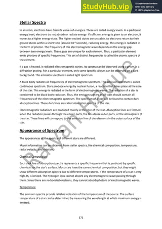 171
Stellar Spectra
In an atom, electrons have discrete values of energies. These are called energy levels. In a particular
energy level, electrons do not absorb or radiate energy. If sufficient energy is given to an electron, it
moves to a higher energy state. The higher excited states are unstable, so electrons return to their
ground states within a short time (around 10-9 seconds), radiating energy. This energy is radiated in
the form of photon. The frequency of this electromagnetic wave depends on the energy gap
between two energy levels. These gaps are unique for each element. Thus, a particular element
emits photons of specific frequencies. This set of distinct frequencies is called the atomic spectra of
the element.
If a gas is heated, it radiated electromagnetic waves. Its spectra can be observed using a prism or a
diffraction grating. For a particular element, only some specific colours can be observed on a dark
background. This emission spectrum is called light spectrum.
A black body radiates all frequencies of electromagnetic spectrum. This emission spectrum is called
continuous spectrum. Stars produce energy by nuclear fusion, a reaction that takes place at the core
of the star. This energy is radiated in the form of electromagnetic waves. The radiation of a star is
considered to be black body radiation. Thus, the emission spectra of all stars should contain all
frequencies of the electromagnetic spectrum. The spectrum of a star will be found to contain dark
absorption lines. These dark lines are called absorption spectra of the star.
Electromagnetic radiations are produced mainly in the core of the star. Absorption lines are formed
when the radiation passes through the cooler parts, the less dense outer parts, or the atmosphere of
the star. These lines will correspond to the emission line of the elements in the outer surface of the
star.
Appearance of Spectrum
The appearances of the spectra of different stars are different.
Major information can be obtained from stellar spectra, like chemical composition, temperature,
radial velocity, and rotation.
Chemical Composition
Each dark line of absorption spectra represents a specific frequency that is produced by specific
chemicals on the star’s surface. Most stars have the same chemical composition, but they might
show different absorption spectra due to different temperatures. If the temperature of a star is very
high, H2 is ionized. The hydrogen ions cannot absorb any electromagnetic wave passing through
them. Since there are no bonded electrons, they cannot absorb photons of electromagnetic waves.
Temperature
The emission spectra provide reliable indication of the temperature of the source. The surface
temperature of a star can be determined by measuring the wavelength at which maximum energy is
emitted.
 