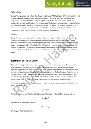 172
Radial Velocity
Study of the spectra of stars show that they are made up of 70% hydrogen, 28% helium, and the rest
is made of heavier elements. Thus, the emission spectra should be produced at some known
frequencies, but in practice, these lines are slightly shifted. This feature of stellar spectra can be
explained in terms of radial motion. The frequencies of stellar spectra changes due to radial velocity.
If a star moves toward the Earth, its apparent frequency increases. This is called blue-shift. If the
apparent frequency decreases, it is called red-shift. From stellar spectra, Doppler shift can be
measured. By using Doppler shift, the radial or recession is calculated.
Rotation
Due to the rotational motion of the Earth, one side is moving towards the observed star, and the
other is moving away from the observed star. Because of Doppler shift the frequencies of the
observed waves change. Thus, there must be a frequency value difference between the measured
values from opposite sides of the Earth. This difference in frequency gives information about the
rotation of the Earth. This means that one side should show blue-shift, and the other side should
show red-shift. In reality, both sides show red-shift, because radial value is higher than rotational
value.
Expansion of the Universe
To calculate the age of the universe, the universe was considered be expanding. This is possible
when no force is acting on the system other than gravitational force. Gravitational force acts
between any two masses in the universe. This force opposes the force that causes expansion. Thus,
the rate of expansion must slow down. This change depends on the total mass of the universe. For
sufficient mass to affect the expansion rate, the universe must have a large enough density. The
value of density which stops expansion is called critical density. To stop universal expansion, the
kinetic energy must be zero. This energy is converted into gravitational potential energy.
If the mass of our universe is !, the mass of a certain star is ", and the velocity of the star is #, its
kinetic energy will be,
$! =
"
#
"##
If the star comes to rest after travelling distance r, the relative volume of the universe will be,
& =
$
%
'(%
So, the mass of the universe will be,
! =
$
%
'(%)&
Where, )& is the critical density.
 