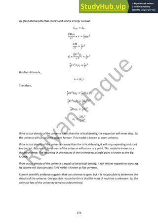 173
As gravitational potential energy and kinetic energy is equal,
!!" = !#
#$%
&$
× & =
%
$
%($
#$
&$
=
%
$
($
# ×
!
"
)&&
*'
&$
=
%
$
($
(
&
)&$
#*' =
%
$
($
Hubble’s Formula,
( = +)&
Therefore,
(
&
)&$
#*' =
%
$
(+)&)$
(
&
)&$
#*' =
%
$
+)
$
&$
(
&
)#*' =
%
$
+)
$
*' =
3+)
$
8)#
If the actual density of the universe is less than the critical density, the expansion will never stop. So,
the universe will continue to expand forever. This model is known as open universe.
If the actual density of the universe is more than the critical density, it will stop expanding and start
to contract. As a result, total mass of the universe will return to a point. This model is known as a
closed universe. The returning of the masses of the universe to a single point is known as the Big
Crunch.
If the actual density of the universe is equal to the critical density, it will neither expand nor contract.
Its volume will stay constant. This model is known as flat universe.
Current scientific evidence suggests that our universe is open, but it is not possible to determine the
density of the universe. One possible reason for this is that the mass of neutrino is unknown. So, the
ultimate fate of the university remains undetermined.
 