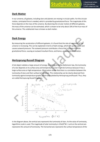 174
Dark Matter
In our universe, all galaxies, including stars and planets are moving in circular paths. For this circular
motion, centripetal force is needed, which is provided by gravitational force. The magnitude of this
force depends on the mass of the universe. By observing the circular motion of different galaxies,
the mass of the universe can be estimated, which is shown to be only about 10% of the true mass of
the universe. The undetected mass is known as dark matter.
Dark Energy
By measuring the acceleration of different galaxies, it is found that the rate of expansion of the
universe is increasing. This can be explained in terms of dark energy, which fills up the space and
causes outward pressure. The outward pressure contributes a force that is greater than the
gravitational force, causing an outward resultant force, and hence, an outward acceleration.
Hertzsprung-Russell Diagram
A hot object radiates a large amount of energy. According to Stefan-Boltzmann law, the luminosity
of a star depends on its surface area and temperature. A star might be luminous because it has a
large surface area or high temperature. Observation shows that there is a correlation between the
luminosity of stars and their surface temperature. This relationship can be clearly observed from
luminosity against temperature graphs, which were plotted by Hertzsprung and Russell. Thus, they
are called Hertzsprung-Russell Diagrams.
In the diagram above, the vertical axis represents the luminosity of stars. As the value of luminosity,
logarithmic scale is used. The magnitude of solar luminosity is 3.9x1026W. 1 unit on the vertical axis
represents this amount of luminosity. The horizontal axis represents the surface temperature of the
 