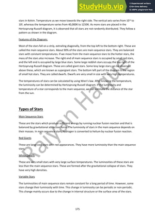 175
stars in Kelvin. Temperature as we move towards the right side. The vertical axis varies from 10-6 to
106, whereas the temperature varies from 40,000K to 1250K. As more stars are placed in the
Hertzsprung-Russell diagram, it is observed that all stars are not randomly distributed. They follow a
pattern as shown in the diagram.
Features of the Diagram:
Most of the stars fall on a strip, extrailing diagonally, from the top left to the bottom right. These are
called the main sequence stars. About 90% of the stars are main sequence stars. They are balanced
stars with constant temperatures. If we move from the main sequence stars to the hotter stars, the
mass of the stars also increase. The right end of main sequence stars is occupied by small red stars,
and the left end is occupied by large blue stars. Some large reddish stars occupy the top right of the
Hertzsprung-Russell diagram. These are called giant stars. Some levy large stars can be observed
above these, which are known as supergiant stars. The bottom left part of the diagram is the region
of small hot stars. They are called dwarfs. Dwarfs are very small in size with very high temperatures.
The temperatures of stars can be calculated by using Wien’s law. After knowing the temperature,
the luminosity can be determined by Hertzsprung-Russell diagram. If the luminosity and
temperature of a star corresponds to the main sequence, we can estimate the distance of the star
from the sun.
Types of Stars
Main Sequence Stars
These are the stars which produce sufficient energy by running nuclear fusion reaction and that is
balanced by gravitational attraction force. The luminosity of stars in the main sequence depends on
their masses. In main sequence stars, hydrogen is converted to helium by nuclear fusion reaction.
Red Giants
These are large cool stars with red appearances. They have more luminosity than the main sequence
stars.
White Dwarfs
These are very small stars with very large surface temperatures. The luminosities of these stars are
less than the main sequence stars. These are formed after the gravitational collapse of stars. They
have very high densities.
Variable Stars
The luminosities of main sequence stars remain constant for a long period of time. However, some
stars change their luminosity with time. This change in luminosity can be periodic or non-periodic.
This change mainly occurs due to the change in internal structure or the surface area of the stars.
 