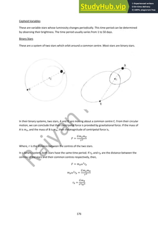 176
Cepheid Variables
These are variable stars whose luminosity changes periodically. This time period can be determined
by observing their brightness. The time period usually varies from 1 to 50 days.
Binary Stars
These are a system of two stars which orbit around a common centre. Most stars are binary stars.
In their binary systems, two stars, A and B, are moving about a common centre C. From their circular
motion, we can conclude that their centripetal force is provided by gravitational force. If the mass of
A is !!, and the mass of B is !", then the magnitude of centripetal force is,
" =
$!!!"
%#
Where, % is the distance between the centres of the two stars.
In a binary system, both stars have the same time period. If %! and %" are the distance between the
centres of the stars and their common centres respectively, then,
" = !!&#
%!
!!&#
%! =
$!!!"
%#
%! =
$!"
%#&#
 