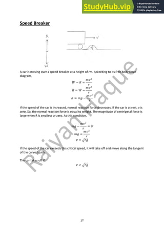17
Speed Breaker
A car is moving over a speed breaker at a height of rm. According to its free body force
diagram,
𝑊 − 𝑅 =
𝑚𝑣#
𝑟
𝑅 = 𝑊 −
𝑚𝑣#
𝑟
𝑅 = 𝑚𝑔 −
𝑚𝑣#
𝑟
If the speed of the car is increased, normal reaction force decreases. If the car is at rest, v is
zero. So, the normal reaction force is equal to weight. The magnitude of centripetal force is
large when R is smallest or zero. At this condition,
𝑚𝑔 −
𝑚𝑣#
𝑟
= 0
𝑚𝑔 =
𝑚𝑣#
𝑟
𝑣 = D𝑟𝑔
If the speed of the car exceeds this critical speed, it will take off and move along the tangent
of the curved path.
The car takes off if,
𝑣 > D𝑟𝑔
 