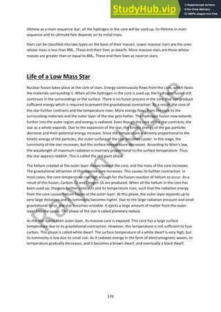 179
lifetime as a main sequence star, all the hydrogen in the core will be used up. Its lifetime in main
sequence and its ultimate fate depends on its initial mass.
Stars can be classified into two types on the basis of their masses. Lower massive stars are the ones
whose mass is less than 8Mo. These end their lives as dwarfs. More massive stars are those whose
masses are greater than or equal to 8Mo. These end their lives as neutron stars.
Life of a Low Mass Star
Nuclear fusion takes place at the core of stars. Energy continuously flows from the core, which heats
the materials surrounding it. When all the hydrogen in the core is used up, the hydrogen fusion still
continues in the surroundings or the surface. There is no fusion process in the core that can produce
sufficient energy which is required to prevent the gravitational contraction. As a result, the core of
the star further contracts and the temperature rises. More energy flows from the core to the
surrounding materials and the outer layer of the star gets hotter. The hydrogen fusion now extends
further into the outer region and energy is radiated. Even though the core of the star contracts, the
star as a whole expands. Due to the expansion of the star, the kinetic energy of the gas particles
decrease and their potential energy increase. Since the temperature is directly proportional to the
kinetic energy of the particles, the outer surface of the star becomes cooler. In this stage, the
luminosity of the star increases, but the surface temperature decreases. According to Wien’s law,
the wavelength of maximum radiation is inversely proportional to the surface temperature. Thus,
the star appears reddish. This is called the red giant phase.
The helium created at the outer layer moves toward the core, and the mass of the core increases.
The gravitational attraction of this massive core increases. This causes its further contraction. In
most cases, the core temperature rise high enough for the fusion reaction of helium to occur. As a
result of this fusion, Carbon-12 and Oxygen-16 are produced. When all the helium in the core has
been used up, the core further contracts and its temperature rises, such that the radiation energy
from the core causes helium fusion at the outer layer. At this phase, the outer layer expands up to
very large distances and its luminosity becomes higher. Due to the large radiation pressure and small
gravitational force, the star becomes unstable. It ejects a large amount of matter from the outer
layer into the space. This phase of the star is called planetary nebula.
As the star ejects their outer layer, its massive core is exposed. This core has a large surface
temperature due to its gravitational contraction. However, this temperature is not sufficient to fuse
carbon. This phase is called white dwarf. The surface temperature of a white dwarf is very high, but
its luminosity is low due its small size. As it radiates energy in the form of electromagnetic waves, its
temperature gradually decreases, and it becomes a brown dwarf, and eventually a black dwarf.
 
