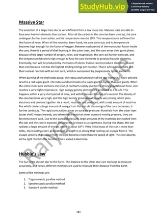 181
Massive Star
The evolution of a large mass star is very different from a low mass star. Massive stars are able to
fuse even heavier elements than carbon. After all the carbon in the core has been used up, the core
undergoes further contraction, and its temperature rises to 109K. This temperature is sufficient for
the fusion of neon. When all the neon has been fused, the core contracts and its temperature
becomes high enough for the fusion of oxygen. Between each period of thermonuclear fusion inside
the core, there is a period of shell burning in the outer layer, and the stars enter their giant phase.
Because of the large number of oxygen, neon, and magnesium, the core will further contract, and
the temperature becomes high enough to fuse the core elements to produce heavier elements.
Eventually, iron will be produced by the fusion of silicon. Fusion cannot produce elements heavier
than iron because iron has the highest binding energy per nucleon. That is why massive stars end
their nuclear reaction with an iron core, which is surrounded by progressively lighter elements.
When burning of the shell takes place, the radius and luminosity of the star increase. That is why the
result is a red super-giant. The radius and luminosity of a super-giant is higher than red giants. When
the entire inner core contains only iron, it contracts rapidly due to the strong gravitational force, and
reaches a very high temperature. High energy gamma photons are produced as a result. This
happens within a very short period of time, and within the next fraction of a second. The density of
the core becomes very high, and this high density gravitational force is very strong, which joins
electrons and protons together. As a result, neutrons are produced, with a vast amount of neutrino
flux which carries a large amount of energy from the star. As the energy of the core decreases, it
further contracts. The rapid contraction causes an outward pressure. Materials from the outer layer
(outer shell) moves inwards, and when these materials meet outward moving pressure, they are
forced to move back. Due to the outward pressure, large amounts of the materials are ejected from
the star and the core is exposed. This process is known as a supernova. During this phase, the star
radiates a large amount of energy, which is about 1046J. If the initial mass of the star is more than
40Mo, the resulting core’s gravitational strength is so strong that nothing can escape from it. The
escape velocity of an object from the core becomes more than the speed of light. The core absorbs
all the light that hits the horizon. This is called a black hole.
Hubble’s Law
The Sun is the closest star to the Earth. The distance to the other stars are too large to measure
accurately, and hence, different methods are used to measure their distance from the Earth.
Some of the methods are:
1. Trigonometric parallax method
2. Spectroscopic parallax method
3. Standard candle method
 