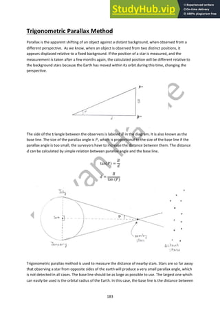 183
Trigonometric Parallax Method
Parallax is the apparent shifting of an object against a distant background, when observed from a
different perspective. As we know, when an object is observed from two distinct positions, it
appears displaced relative to a fixed background. If the position of a star is measured, and the
measurement is taken after a few months again, the calculated position will be different relative to
the background stars because the Earth has moved within its orbit during this time, changing the
perspective.
The side of the triangle between the observers is labeled ! in the diagram. It is also known as the
base line. The size of the parallax angle is ", which is proportional to the size of the base line if the
parallax angle is too small, the surveyors have to increase the distance between them. The distance
# can be calculated by simple relation between parallax angle and the base line.
tan(") =
!
#
# =
!
tan (")
Trigonometric parallax method is used to measure the distance of nearby stars. Stars are so far away
that observing a star from opposite sides of the earth will produce a very small parallax angle, which
is not detected in all cases. The base line should be as large as possible to use. The largest one which
can easily be used is the orbital radius of the Earth. In this case, the base line is the distance between
 
