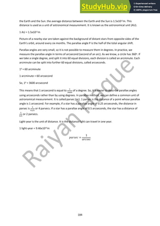 184
the Earth and the Sun. the average distance between the Earth and the Sun is 1.5x1011m. This
distance is used as a unit of astronomical measurement. It is known as the astronomical unit (AU).
1 AU = 1.5x1011m
Picture of a nearby star are taken against the background of distant stars from opposite sides of the
Earth’s orbit, around every six months. The parallax angle P is the half of the total angular shift.
Parallax angles are very small, so it is not possible to measure them in degrees. In practice, we
measure the parallax angle in terms of arcsecond (second of an arc). As we know, a circle has 360o. If
we take a single degree, and split it into 60 equal divisions, each division is called an arcminute. Each
arcminute can be split into further 60 equal divisions, called arcseconds.
10 = 60 arcminute
1 arcminute = 60 arcsecond
So, 10 = 3600 arcsecond
This means that 1 arcsecond is equal to
!
"#$$
of a degree. So, it is easier to describe parallax angles
using arcseconds rather than by using degrees. In parallax method, we can define a common unit of
astronomical measurement. It is called parsec (pc). 1 parsec is the distance of a point whose parallax
angle is 1 arcsecond. For example, if a star has a parallax angle of 0.25 arcseconds, the distance in
parsec is
!
$.&'
or 4 parsecs. If a star has a parallax angle of 0.5 arcseconds, the star has a distance of
!
$.'
or 2 parsecs.
Light-year is the unit of distance. It is the distance light can travel in one year.
1 light-year = 9.46x1015m
!"#$%& =
1
"#&$%&
 