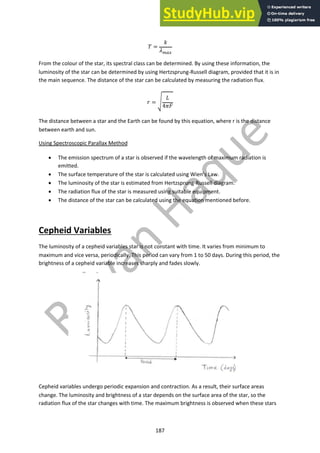 187
! =
#
$!"#
From the colour of the star, its spectral class can be determined. By using these information, the
luminosity of the star can be determined by using Hertzsprung-Russell diagram, provided that it is in
the main sequence. The distance of the star can be calculated by measuring the radiation flux.
% = &
'
4)*
The distance between a star and the Earth can be found by this equation, where r is the distance
between earth and sun.
Using Spectroscopic Parallax Method
• The emission spectrum of a star is observed if the wavelength of maximum radiation is
emitted.
• The surface temperature of the star is calculated using Wien’s Law.
• The luminosity of the star is estimated from Hertzsprung-Russell diagram.
• The radiation flux of the star is measured using suitable equipment.
• The distance of the star can be calculated using the equation mentioned before.
Cepheid Variables
The luminosity of a cepheid variables star is not constant with time. It varies from minimum to
maximum and vice versa, periodically. This period can vary from 1 to 50 days. During this period, the
brightness of a cepheid variable increases sharply and fades slowly.
Cepheid variables undergo periodic expansion and contraction. As a result, their surface areas
change. The luminosity and brightness of a star depends on the surface area of the star, so the
radiation flux of the star changes with time. The maximum brightness is observed when these stars
 