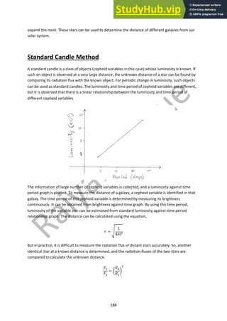 188
expand the most. These stars can be used to determine the distance of different galaxies from our
solar system.
Standard Candle Method
A standard candle is a class of objects (cepheid variables in this case) whose luminosity is known. If
such an object is observed at a very large distance, the unknown distance of a star can be found by
comparing its radiation flux with the known object. For periodic change in luminosity, such objects
can be used as standard candles. The luminosity and time period of cepheid variables are different,
but it is observed that there is a linear relationship between the luminosity and time period of
different cepheid variables.
The information of large number of cepheid variables is collected, and a luminosity against time
period graph is plotted. To measure the distance of a galaxy, a cepheid variable is identified in that
galaxy. The time period of this cepheid variable is determined by measuring its brightness
continuously. It can be obtained from brightness against time graph. By using this time period,
luminosity of the variable star can be estimated from standard luminosity against time period
relationship graph. The distance can be calculated using the equation,
! = #
$
4&'
But in practice, it is difficult to measure the radiation flux of distant stars accurately. So, another
identical star at a known distance is determined, and the radiation fluxes of the two stars are
compared to calculate the unknown distance.
'!
'"
= (
)"
)!
*
"
 