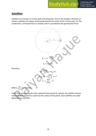 18
Satellites
Satellites are moving in a circular path around planets. Due to the change in direction of
motion, satellites are always accelerating towards the centre of the circular path. For this
acceleration, centripetal force is needed, which is provided by the gravitational force.
𝐹/ = 𝐺 ∙
𝑚0𝑚1
𝑟#
𝐹. = 𝑚1𝜔#
𝑟
Therefore,
𝐺 ∙
𝑚0𝑚1
𝑟#
= 𝑚1𝜔#
𝑟
𝐺 × 𝑚0 = Y
2𝜋
𝑡
Z
#
× 𝑟*
𝑡#
=
4𝜋#
𝐺𝑚0
∙ 𝑟*
Where,
+2%
/3&
is a constant.
If this time period is equal to the rotational time period of a planet, the satellite remains
stationary with respect to a point on the surface of the planet. Such satellites are called
geostationary satellites.
 