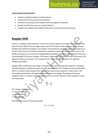 189
Using Standard Candle Method
• Identify a cepheid variable at a distant galaxy.
• Determine the time period of its luminosity.
• Estimate its luminosity from standard luminosity against time graph.
• Identify another known star at a known distance.
• Compare the radiation flux of both of the stars to know the unknown distance.
Doppler Shift
If there is a relative motion between a wave source and an observer, the apparent frequency of the
observed wave differs from the original wave. Due to the motion of the wave source, the distance
between the wavefronts changes. This change is not constant for all points around a moving source.
In front of the source, the distance between the wavefronts decreases, and behind the source, the
distance increases. As a result of the changed distance between wavefronts, the apparent frequency
and wavelength of the wave changes. If the wave is observed from a point in front of the source, the
apparent frequency increases. If it is observed from a point behind the source, the apparent
frequency decreases.
Doppler Effect is defined as the change in frequency of a wave received by an observer, compared
with the frequency at which the wave is actually being emitted. This change can only be observed if
there is a relative motion between the source of the wave and the observer. If they move in the
same speed and direction, the apparent frequency does not change. The apparent frequency
changes if there is a relative motion between the source and the observer, either towards or away
from each other.
∆"
"
=
$!
%
Δf = change in frequency
f = actual frequency
vs = relative speed
c = speed of light
Therefore, the apparent frequency will be,
""
= " ± ∆"
 