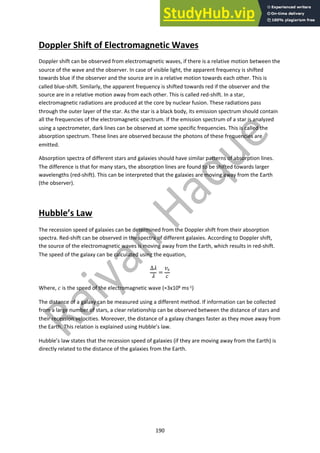 190
Doppler Shift of Electromagnetic Waves
Doppler shift can be observed from electromagnetic waves, if there is a relative motion between the
source of the wave and the observer. In case of visible light, the apparent frequency is shifted
towards blue if the observer and the source are in a relative motion towards each other. This is
called blue-shift. Similarly, the apparent frequency is shifted towards red if the observer and the
source are in a relative motion away from each other. This is called red-shift. In a star,
electromagnetic radiations are produced at the core by nuclear fusion. These radiations pass
through the outer layer of the star. As the star is a black body, its emission spectrum should contain
all the frequencies of the electromagnetic spectrum. If the emission spectrum of a star is analyzed
using a spectrometer, dark lines can be observed at some specific frequencies. This is called the
absorption spectrum. These lines are observed because the photons of these frequencies are
emitted.
Absorption spectra of different stars and galaxies should have similar patterns of absorption lines.
The difference is that for many stars, the absorption lines are found to be shifted towards larger
wavelengths (red-shift). This can be interpreted that the galaxies are moving away from the Earth
(the observer).
Hubble’s Law
The recession speed of galaxies can be determined from the Doppler shift from their absorption
spectra. Red-shift can be observed in the spectra of different galaxies. According to Doppler shift,
the source of the electromagnetic waves is moving away from the Earth, which results in red-shift.
The speed of the galaxy can be calculated using the equation,
∆"
"
=
$!
%
Where, % is the speed of the electromagnetic wave (≈3x108 ms-1)
The distance of a galaxy can be measured using a different method. If information can be collected
from a large number of stars, a clear relationship can be observed between the distance of stars and
their recession velocities. Moreover, the distance of a galaxy changes faster as they move away from
the Earth. This relation is explained using Hubble’s law.
Hubble’s law states that the recession speed of galaxies (if they are moving away from the Earth) is
directly related to the distance of the galaxies from the Earth.
 